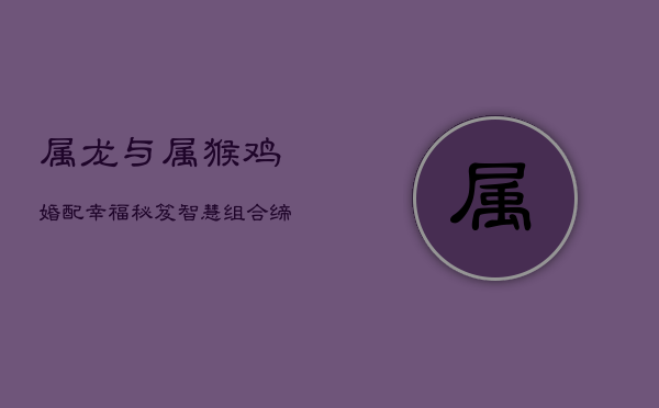 属龙与属猴、鸡婚配幸福秘笈：智慧组合缔造温馨家园  第1张
