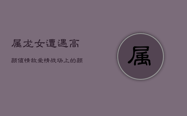 属龙女遭遇高颜值情敌，爱情战场上的颜值较量  第1张