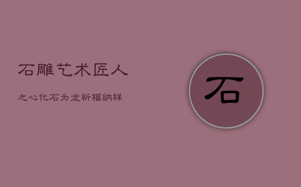 石雕艺术：匠人之心，化石为龙，祈福纳祥  第1张
