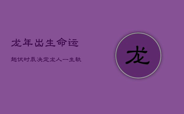 龙年出生，命运起伏：时辰决定龙人一生轨迹  第1张