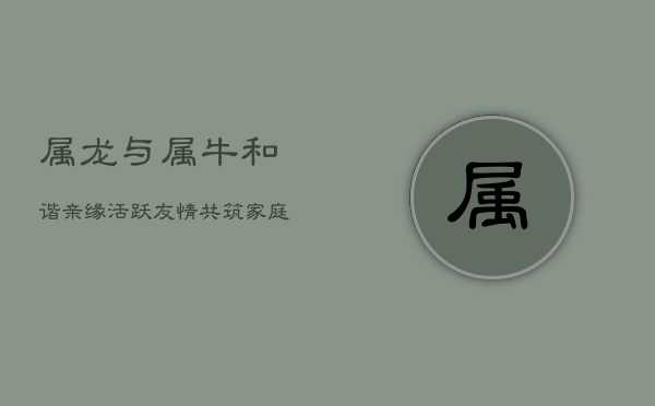 属龙与属牛：和谐亲缘，活跃友情，共筑家庭幸福基  第1张