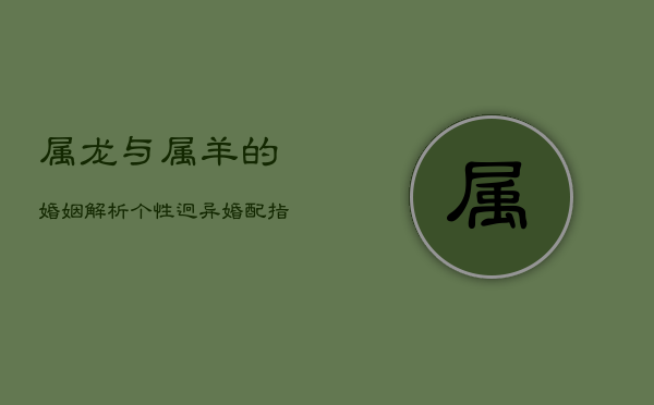 属龙与属羊的婚姻解析：个性迥异，婚配指数小凶  第1张