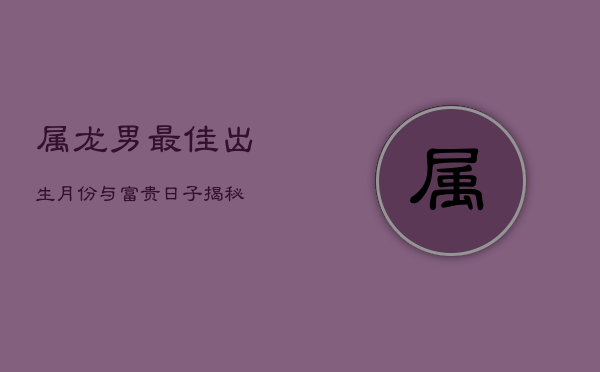属龙男最佳出生月份与富贵日子揭秘  第1张