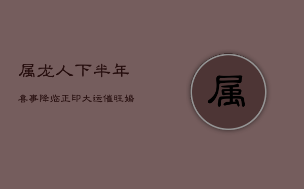 属龙人下半年喜事降临：正印大运催旺婚姻宫  第1张