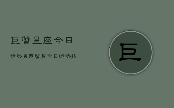 巨蟹星座今日运势男，巨蟹男今日运势指南