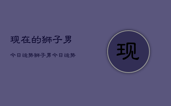 现在的狮子男今日运势，狮子男今日运势如何  第1张