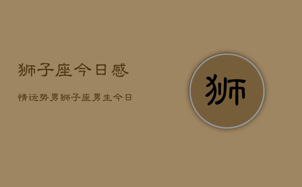 狮子座今日感情运势男，狮子座男生今日爱情运  第1张