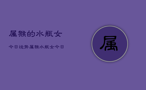 属猴的水瓶女今日运势，属猴水瓶女今日运程如何  第1张