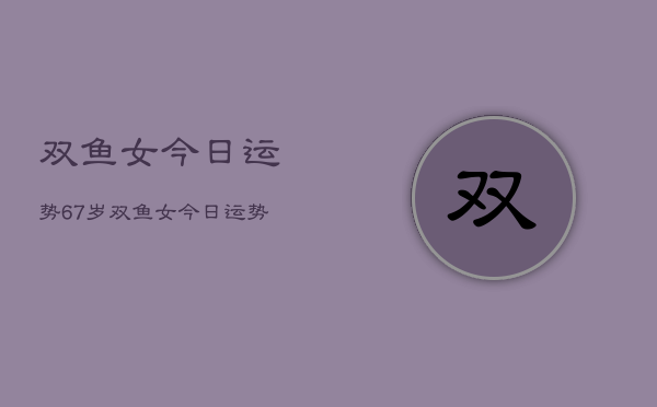 双鱼女今日运势67岁，双鱼女今日运势  第1张