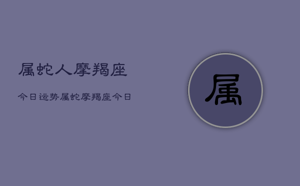 属蛇人摩羯座今日运势，属蛇摩羯座今日运程如何  第1张