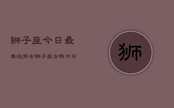 狮子座今日最准运势女，狮子座女性今日运势详解  第1张