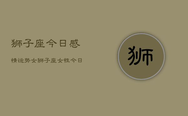 狮子座今日感情运势女，狮子座女性今日爱情运如何  第1张