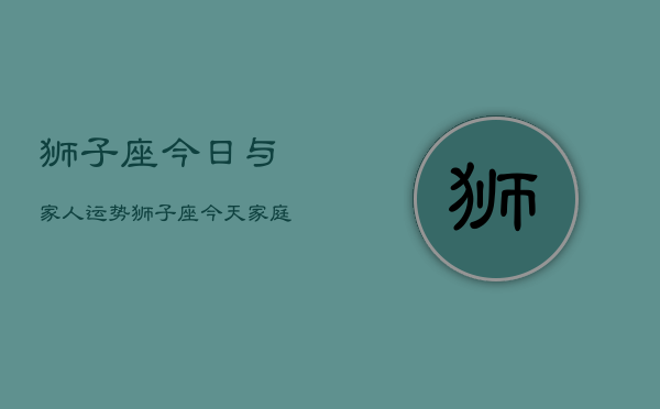 狮子座今日与家人运势，狮子座今天家庭运程如何  第1张