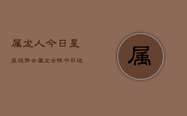 属龙人今日星座运势女，属龙女性今日运程星座  第1张