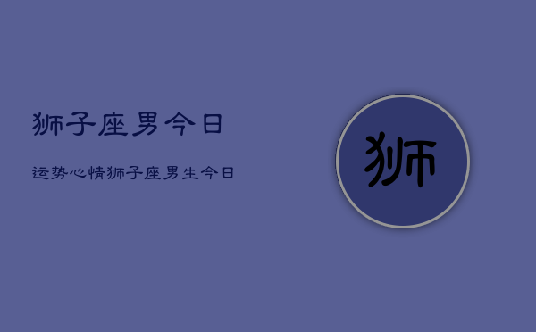 狮子座男今日运势心情，狮子座男生今日运程情绪  第1张