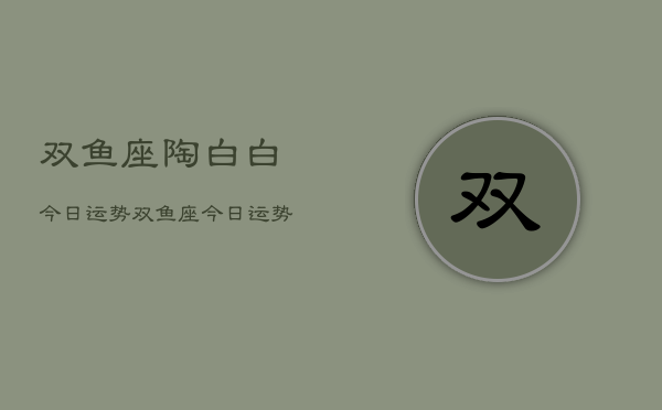 双鱼座陶白白今日运势，双鱼座今日运势陶白白解析  第1张