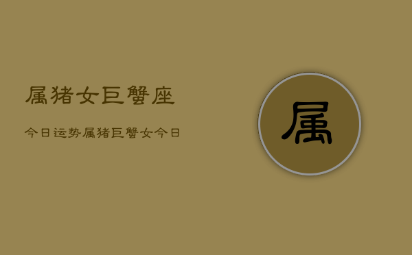 属猪女巨蟹座今日运势，属猪巨蟹女今日运程  第1张