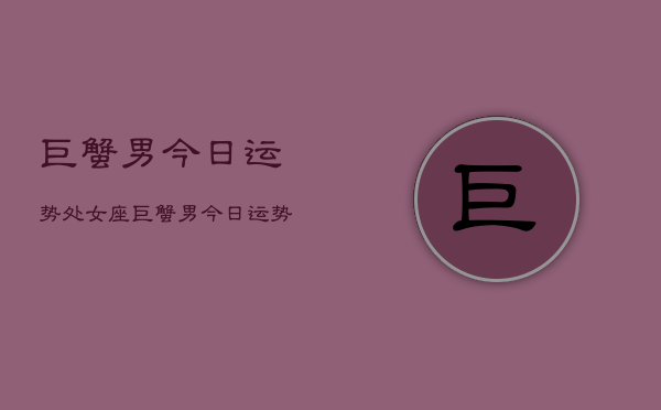 巨蟹男今日运势处女座，巨蟹男今日运势  第1张