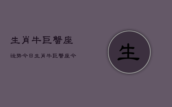 生肖牛巨蟹座运势今日，生肖牛巨蟹座今日运势查询  第1张