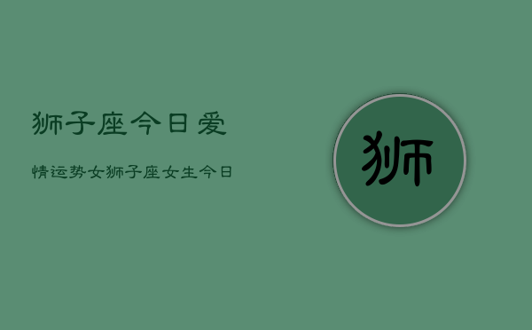 狮子座今日爱情运势女，狮子座女生今日恋爱运  第1张