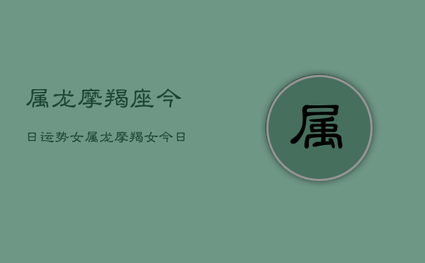 属龙摩羯座今日运势女，属龙摩羯女今日运程  第1张