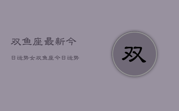 双鱼座最新今日运势女，双鱼座今日运势女性独家  第1张