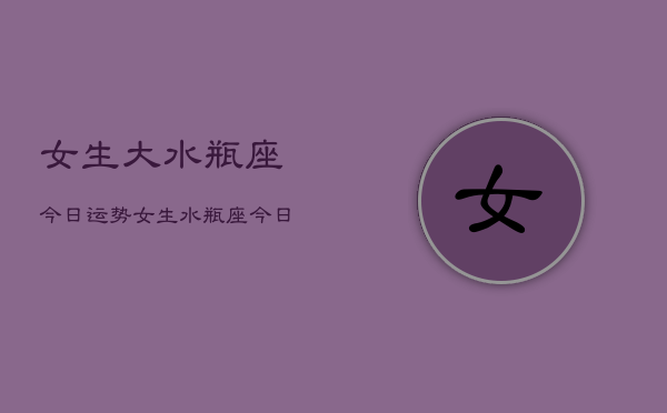 女生大水瓶座今日运势，女生水瓶座今日爱情运  第1张