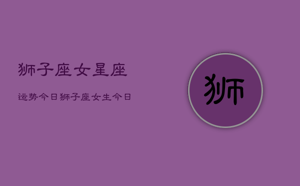 狮子座女星座运势今日，狮子座女生今日运势详解  第1张