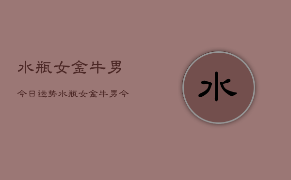 水瓶女金牛男今日运势，水瓶女金牛男今日爱情运势查询  第1张