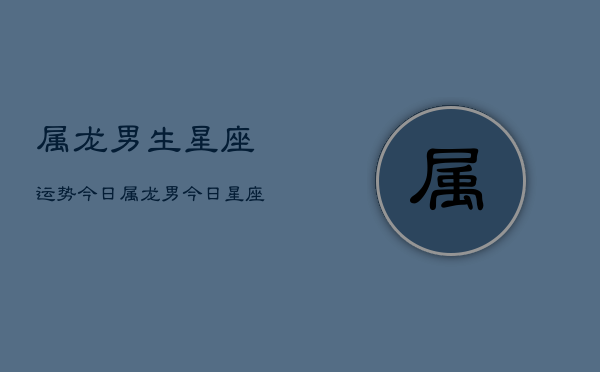 属龙男生星座运势今日，属龙男今日星座运程  第1张