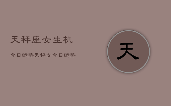 天秤座女生机今日运势，天秤女今日运势  第1张