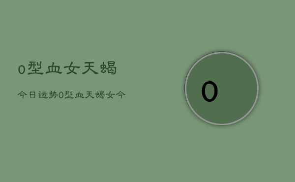 o型血女天蝎今日运势，O型血天蝎女今日运程  第1张