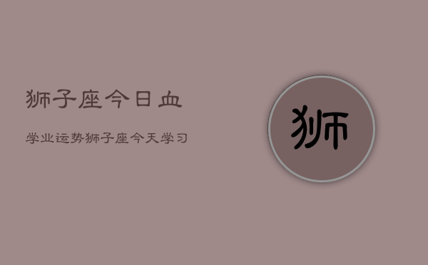 狮子座今日血学业运势，狮子座今天学习运如何  第1张