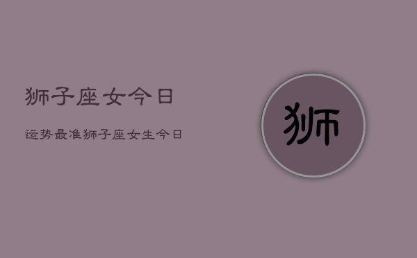 狮子座女今日运势最准，狮子座女生今日运程精准  第1张