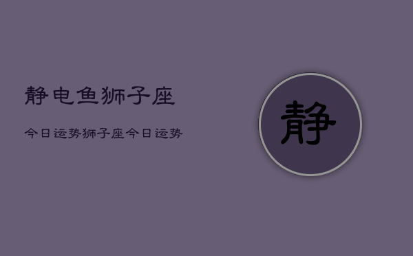 静电鱼狮子座今日运势，狮子座今日运势查询静电鱼  第1张