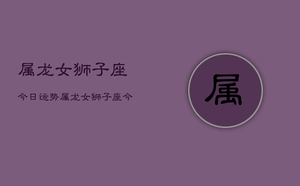 属龙女狮子座今日运势，属龙女狮子座今日爱情运如何  第1张