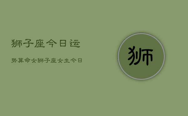 狮子座今日运势算命女，狮子座女生今日运势算命  第1张