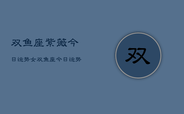 双鱼座紫薇今日运势女，双鱼座今日运势女性紫薇解析  第1张