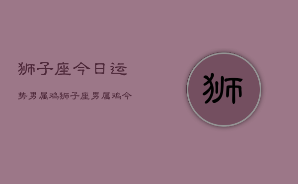 狮子座今日运势男属鸡，狮子座男属鸡今日运程  第1张