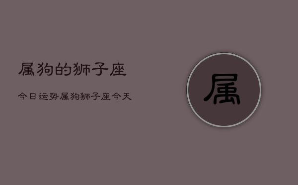 属狗的狮子座今日运势，属狗狮子座今天运气怎么样  第1张