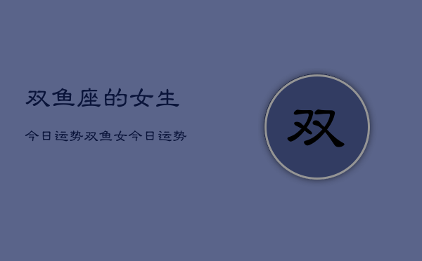 双鱼座的女生今日运势，双鱼女今日运势查询
