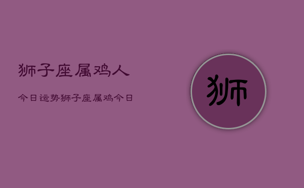 狮子座属鸡人今日运势，狮子座属鸡今日运程如何  第1张