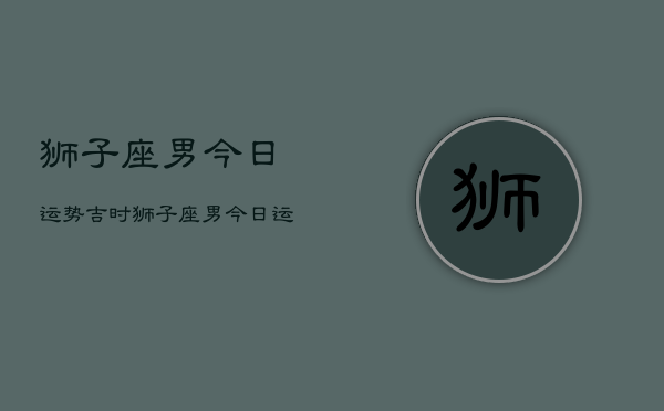 狮子座男今日运势吉时，狮子座男今日运势吉时  第1张