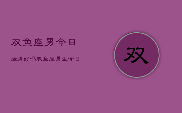 双鱼座男今日运势好吗，双鱼座男生今日运气  第1张