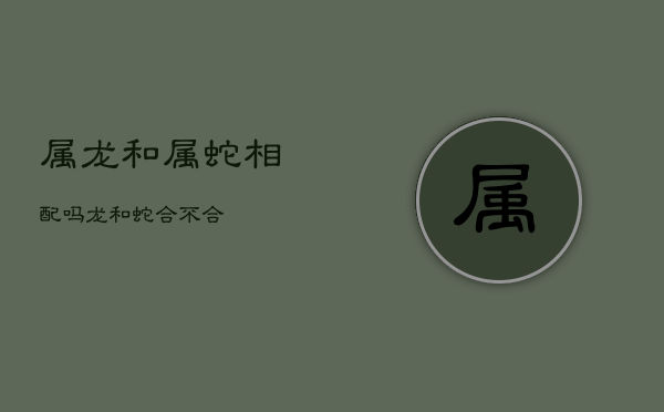 属龙和属蛇相配吗，龙和蛇合不合  第1张